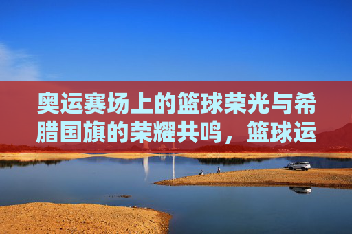 奥运赛场上的篮球荣光与希腊国旗的荣耀共鸣,篮球运动中的团结精神与希腊文化的传承印记