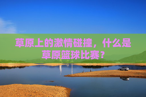 草原上的激情碰撞，什么是草原篮球比赛？