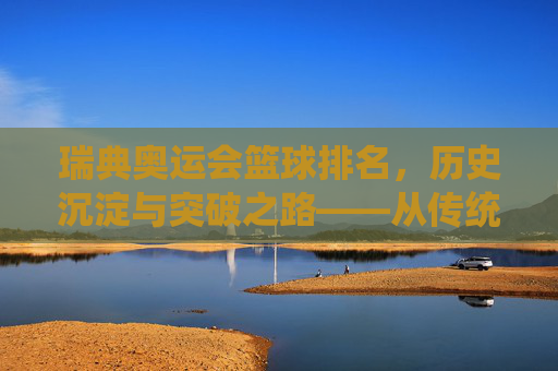 瑞典奥运会篮球排名,历史沉淀与突破之路——从传统弱旅到未来可期