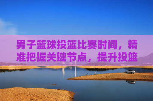 男子篮球投篮比赛时间，精准把握关键节点，提升投篮效率与比赛表现