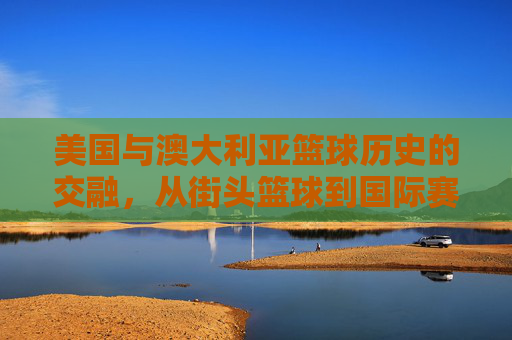 美国与澳大利亚篮球历史的交融，从街头篮球到国际赛场的不解之缘，美国与澳大利亚篮球历史交融，从街头篮球到国际赛场的不解之缘