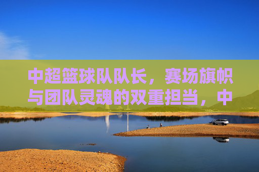 中超篮球队队长,赛场旗帜与团队灵魂的双重担当,中超篮球队队长,赛场旗帜与团队灵魂的双重担当