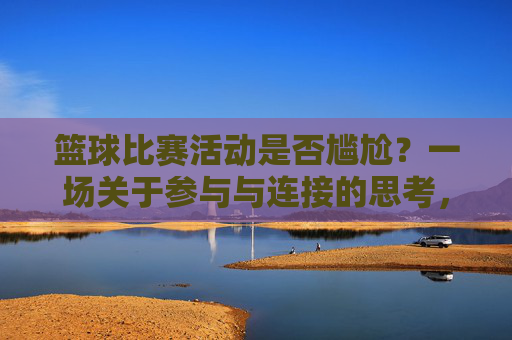 篮球比赛活动是否尴尬?一场关于参与与连接的思考,篮球比赛活动是否尴尬?一场关于参与与连接的思考