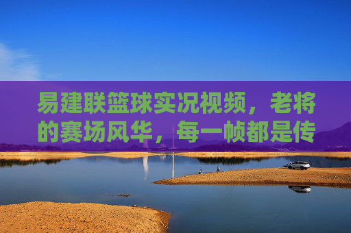 易建联篮球实况视频,老将的赛场风华,每一帧都是传奇的注脚