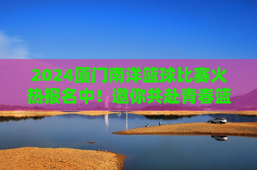2024厦门南洋篮球比赛火热报名中！邀你共赴青春篮球盛宴，2024厦门南洋篮球比赛火热报名中，邀你共赴青春篮球盛宴