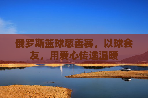俄罗斯篮球慈善赛,以球会友,用爱心传递温暖