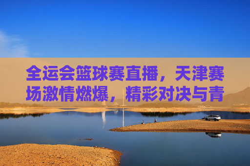 全运会篮球赛直播,天津赛场激情燃爆,精彩对决与青春风采同频共振