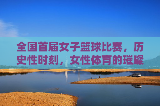 全国首届女子篮球比赛，历史性时刻，女性体育的璀璨启航