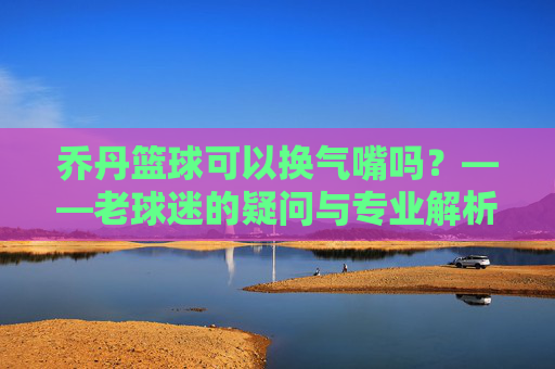 乔丹篮球可以换气嘴吗？——老球迷的疑问与专业解析