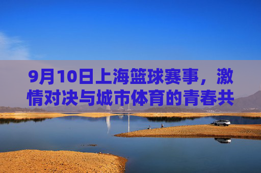 9月10日上海篮球赛事,激情对决与城市体育的青春共鸣,9月10日上海篮球赛事,激情对决与城市体育的青春共鸣