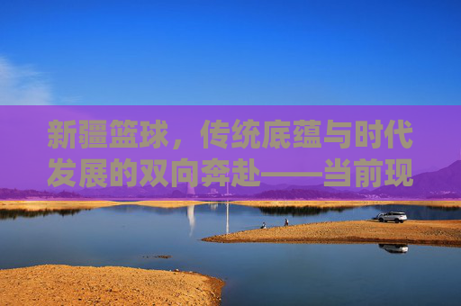 新疆篮球，传统底蕴与时代发展的双向奔赴——当前现状分析，新疆篮球，传统底蕴与时代发展的双向奔赴——当前现状分析