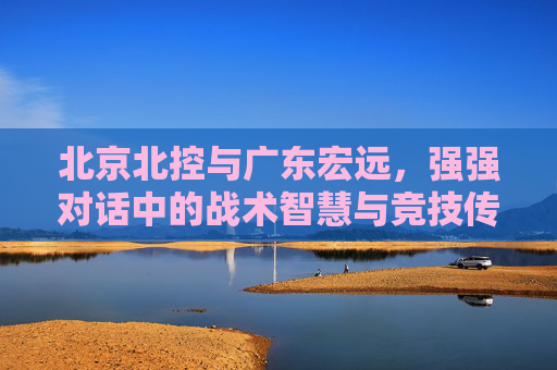 北京北控与广东宏远,强强对话中的战术智慧与竞技传承