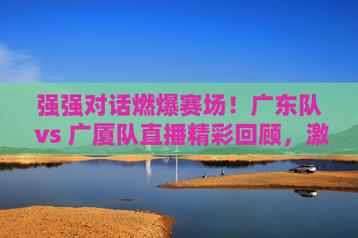 强强对话燃爆赛场！广东队 vs 广厦队直播精彩回顾，激情对决，篮球魅力尽显