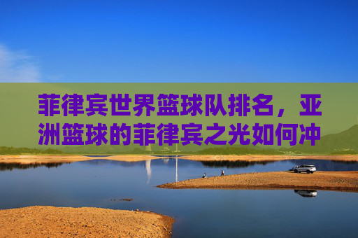 菲律宾世界篮球队排名,亚洲篮球的菲律宾之光如何冲击全球舞台?