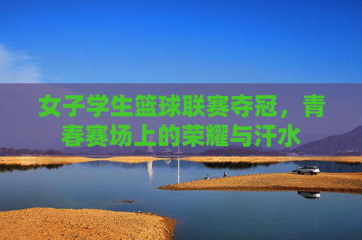 女子学生篮球联赛夺冠,青春赛场上的荣耀与汗水