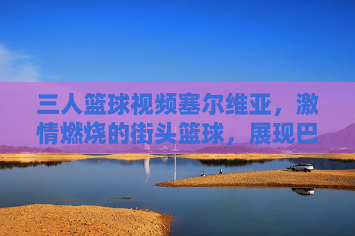 三人篮球视频塞尔维亚,激情燃烧的街头篮球,展现巴尔干篮球的精湛技艺与团队精神