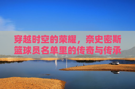 穿越时空的荣耀,奈史密斯篮球员名单里的传奇与传承,穿越时空的荣耀,奈史密斯篮球员名单里的传奇与传承