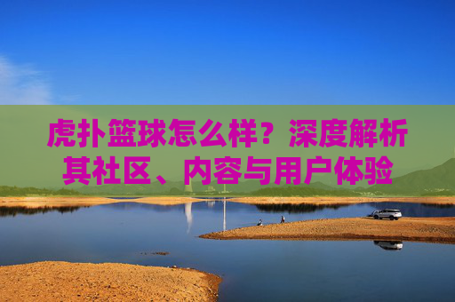 虎扑篮球怎么样？深度解析其社区、内容与用户体验