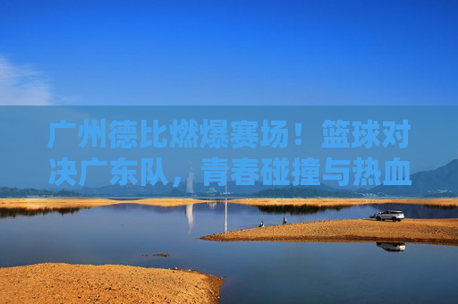 广州德比燃爆赛场！篮球对决广东队，青春碰撞与热血博弈的精彩瞬间