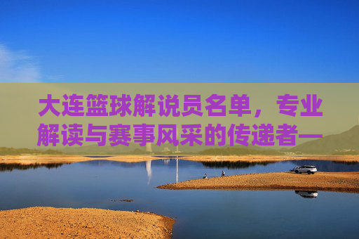 大连篮球解说员名单,专业解读与赛事风采的传递者——聚焦大连本土及知名解说力量