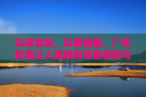 以球会友，以赛强能，广东机电三人篮球的青春律动与团队精神