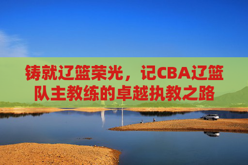 铸就辽篮荣光,记CBA辽篮队主教练的卓越执教之路
