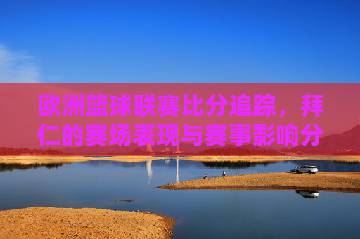 欧洲篮球联赛比分追踪，拜仁的赛场表现与赛事影响分析，欧洲篮球联赛比分追踪，拜仁赛场表现与赛事影响分析