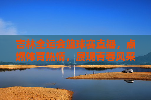 吉林全运会篮球赛直播，点燃体育热情，展现青春风采