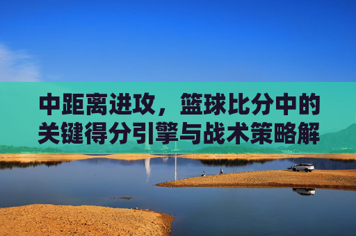 中距离进攻,篮球比分中的关键得分引擎与战术策略解析