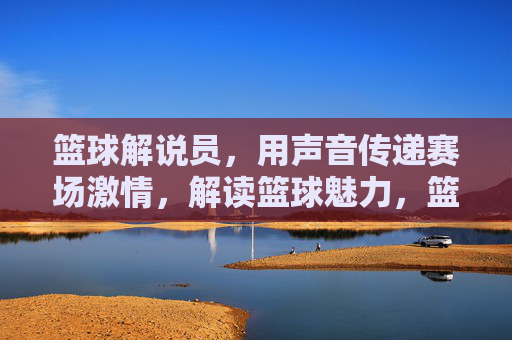 篮球解说员，用声音传递赛场激情，解读篮球魅力，篮球解说员，用声音传递赛场激情，解读篮球魅力
