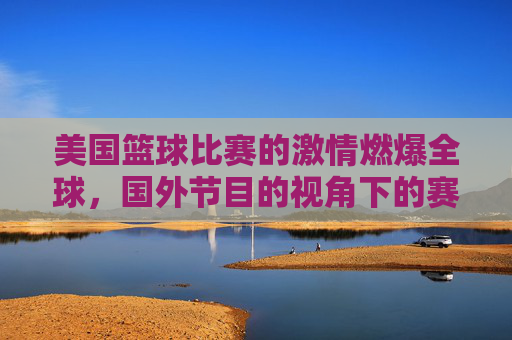 美国篮球比赛的激情燃爆全球，国外节目的视角下的赛场风云与球迷共鸣，美国篮球比赛的激情燃爆全球，国外节目视角下的赛场风云与球迷共鸣