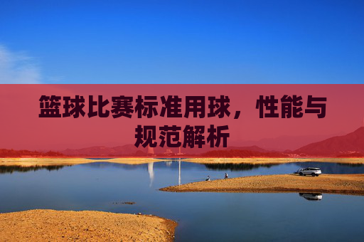 篮球比赛标准用球,性能与规范解析