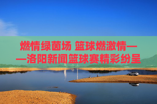燃情绿茵场 篮球燃激情——洛阳新闻篮球赛精彩纷呈