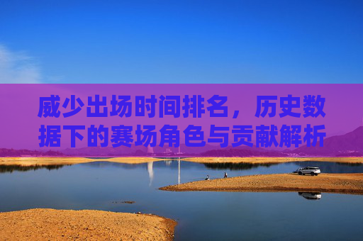 威少出场时间排名,历史数据下的赛场角色与贡献解析,威少出场时间排名,历史数据下的赛场角色与贡献解析