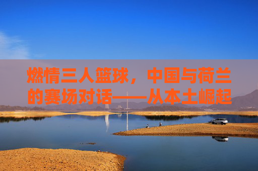 燃情三人篮球，中国与荷兰的赛场对话——从本土崛起到国际体育交融