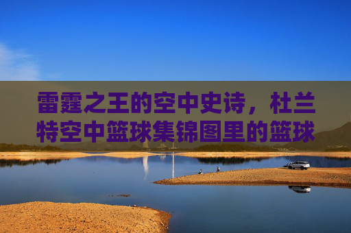 雷霆之王的空中史诗，杜兰特空中篮球集锦图里的篮球艺术