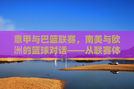 意甲与巴篮联赛,南美与欧洲的篮球对话——从联赛体系到文化碰撞的深度解析