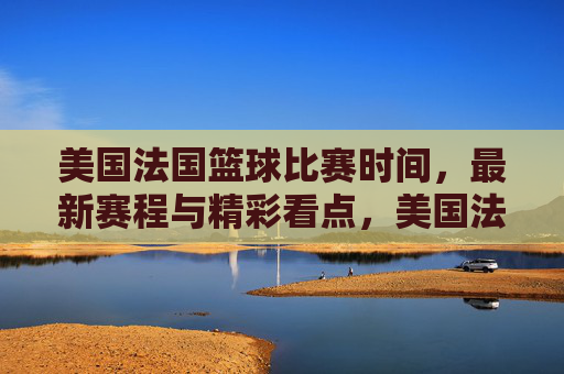美国法国篮球比赛时间，最新赛程与精彩看点，美国法国篮球比赛时间，最新赛程与精彩看点