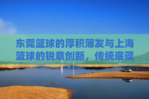 东莞篮球的厚积薄发与上海篮球的锐意创新,传统底蕴与现代活力交织的双城对话,东莞篮球的厚积薄发与上海篮球的锐意创新,传统底蕴与现代活力交织的双城对话