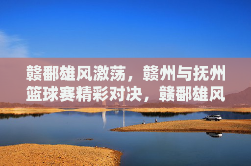 赣鄱雄风激荡，赣州与抚州篮球赛精彩对决，赣鄱雄风激荡，赣州与抚州篮球赛精彩对决