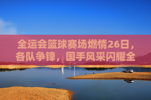 全运会篮球赛场燃情26日,各队争锋,国手风采闪耀全运舞台