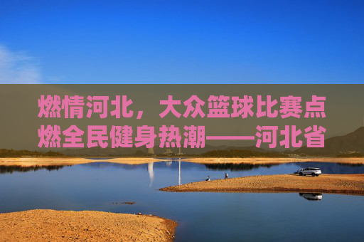 燃情河北,大众篮球比赛点燃全民健身热潮——河北省大众篮球联赛精彩回顾