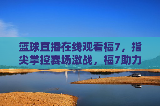 篮球直播在线观看福7，指尖掌控赛场激战，福7助力热血燃情