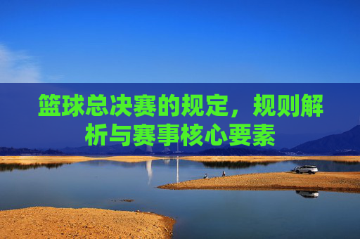 篮球总决赛的规定，规则解析与赛事核心要素