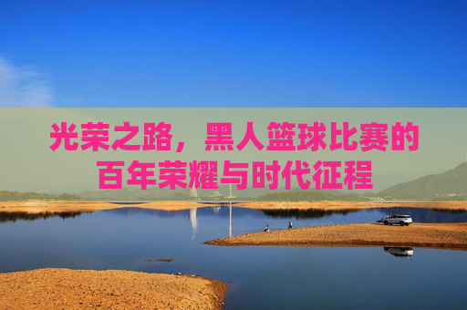 光荣之路,黑人篮球比赛的百年荣耀与时代征程