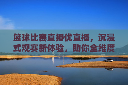 篮球比赛直播优直播，沉浸式观赛新体验，助你全维度捕捉赛场精彩