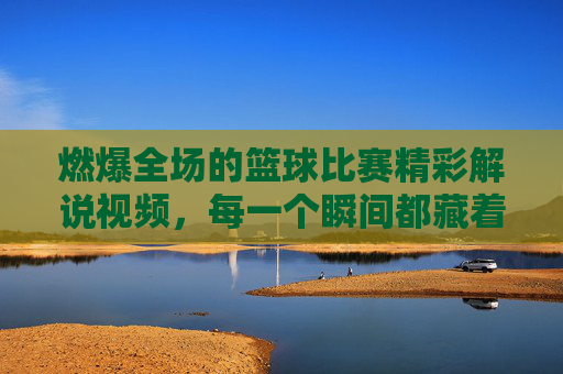 燃爆全场的篮球比赛精彩解说视频,每一个瞬间都藏着热血与激情,让你热血沸腾,欲罢不能!