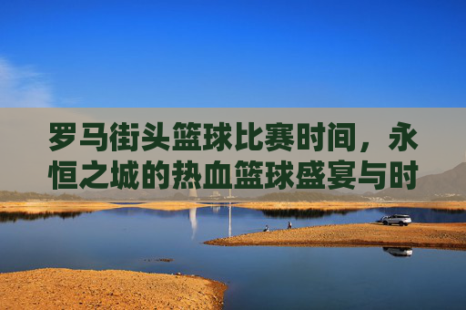 罗马街头篮球比赛时间，永恒之城的热血篮球盛宴与时间密码