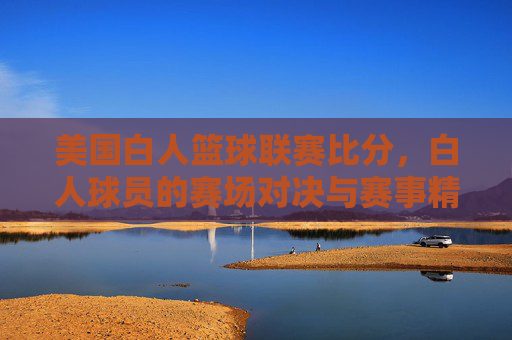美国白人篮球联赛比分,白人球员的赛场对决与赛事精彩回顾