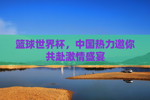 篮球世界杯，中国热力邀你共赴激情盛宴